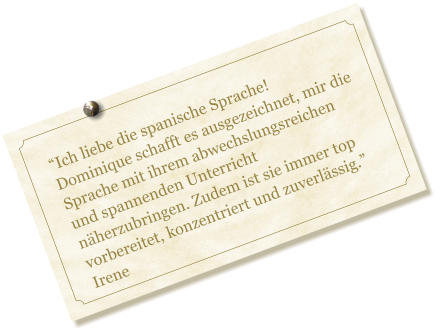 Ich liebe die spanische Sprache! Dominique schafft es ausgezeichnet, mir die Sprache mit ihrem abwechslungsreichen und spannenden Unterricht nherzubringen. Zudem ist sie immer top vorbereitet, konzentriert und zuverlssig. Irene