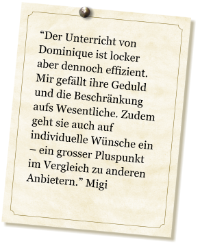 Der Unterricht von Dominique ist locker aber dennoch effizient. Mir gefllt ihre Geduld und die Beschrnkung aufs Wesentliche. Zudem geht sie auch auf individuelle Wnsche ein  ein grosser Pluspunkt im Vergleich zu anderen Anbietern. Migi